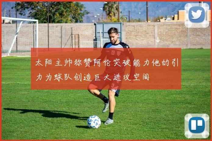 太阳主帅称赞阿伦突破能力他的引力为球队创造巨大进攻空间