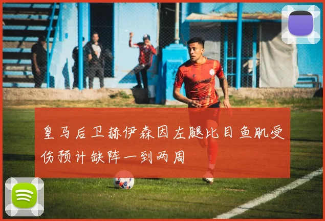 皇马后卫赫伊森因左腿比目鱼肌受伤预计缺阵一到两周