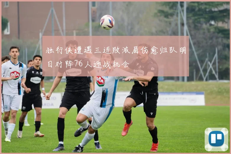 独行侠遭遇三连败浓眉伤愈归队明日对阵76人迎战机会
