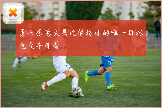 勇士愿意交易追梦格林的唯一目标竟是字母哥