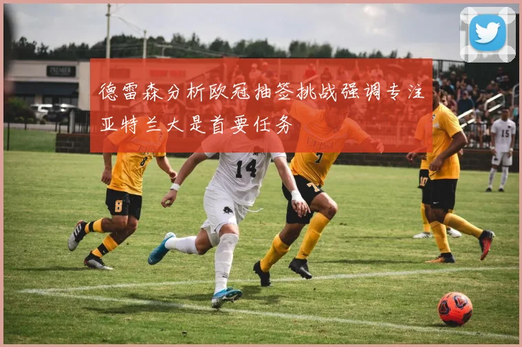 德雷森分析欧冠抽签挑战强调专注亚特兰大是首要任务