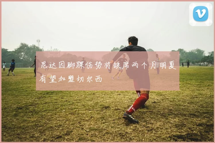 昆达因脚踝伤势将缺席两个月明夏有望加盟切尔西