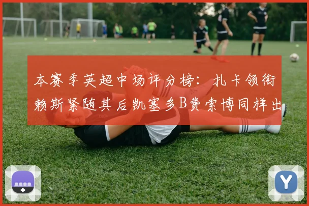 本赛季英超中场评分榜：扎卡领衔赖斯紧随其后凯塞多B费索博同样出色