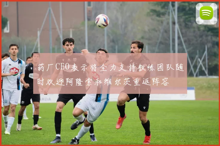 药厂CEO表示将全力支持教练团队随时欢迎阿隆索和维尔茨重返阵容