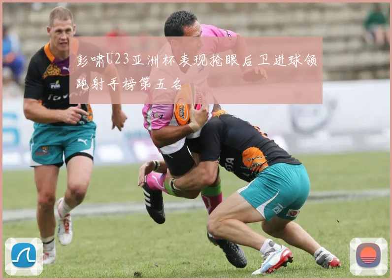 彭啸U23亚洲杯表现抢眼后卫进球领跑射手榜第五名
