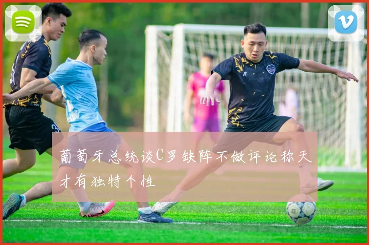 葡萄牙总统谈C罗缺阵不做评论称天才有独特个性