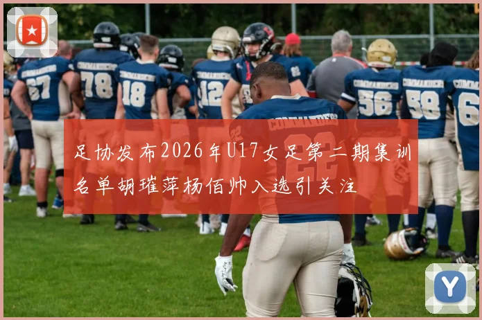 足协发布2026年U17女足第二期集训名单胡璀萍杨佰帅入选引关注