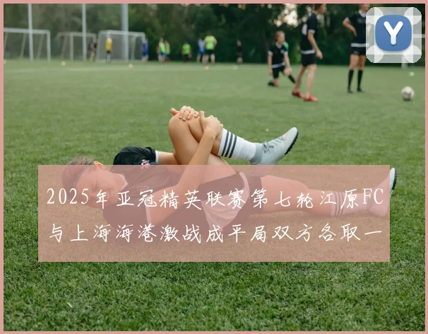 2025年亚冠精英联赛第七轮江原FC与上海海港激战成平局双方各取一分