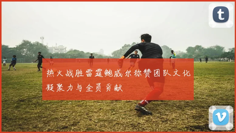 热火战胜雷霆鲍威尔称赞团队文化凝聚力与全员贡献